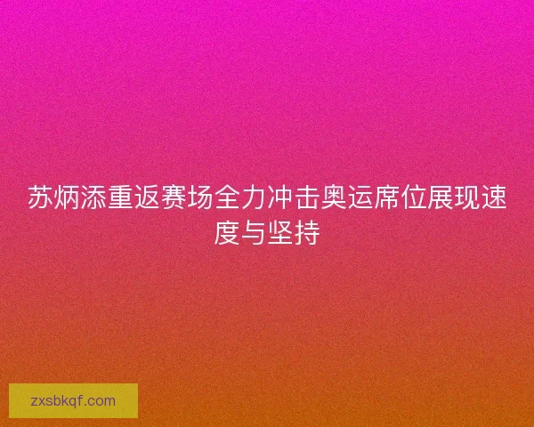 苏炳添重返赛场全力冲击奥运席位展现速度与坚持