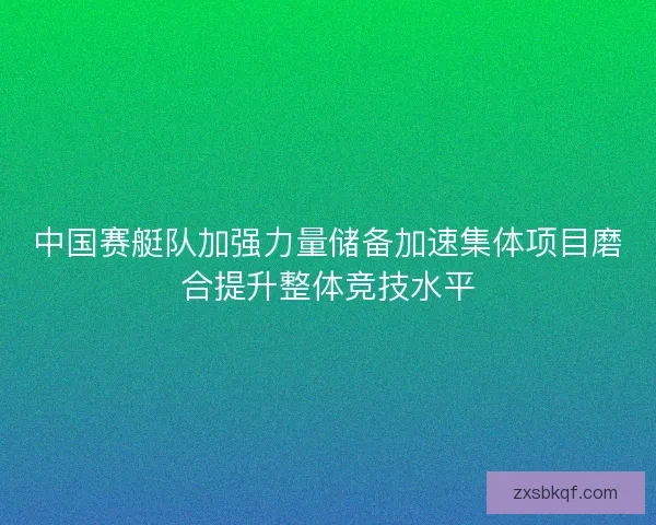 中国赛艇队加强力量储备加速集体项目磨合提升整体竞技水平