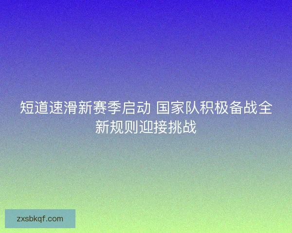 短道速滑新赛季启动 国家队积极备战全新规则迎接挑战