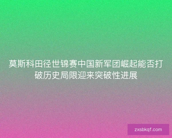 莫斯科田径世锦赛中国新军团崛起能否打破历史局限迎来突破性进展