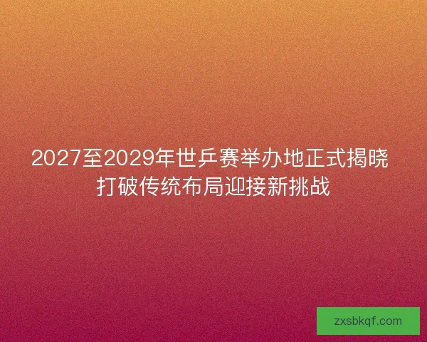 2027至2029年世乒赛举办地正式揭晓 打破传统布局迎接新挑战