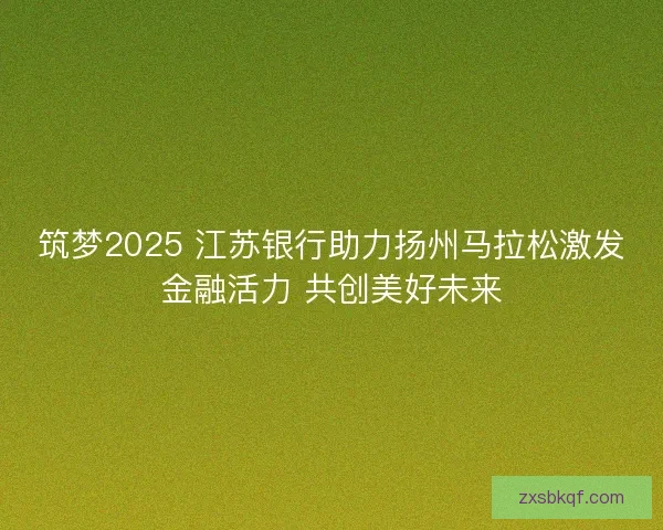 筑梦2025 江苏银行助力扬州马拉松激发金融活力 共创美好未来