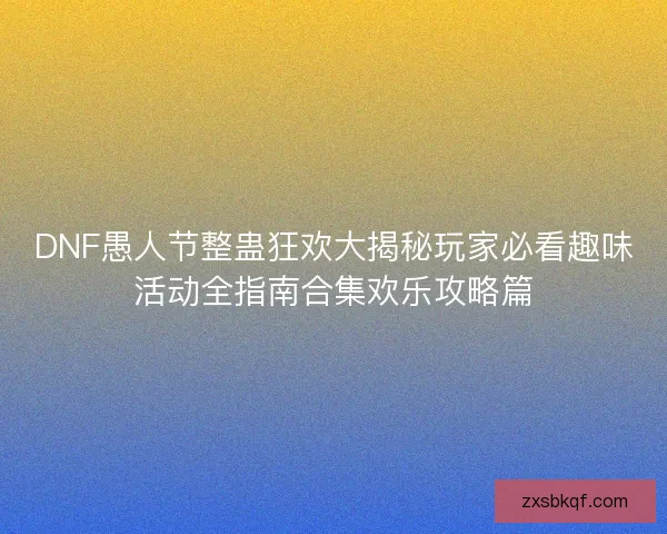 DNF愚人节整蛊狂欢大揭秘玩家必看趣味活动全指南合集欢乐攻略篇