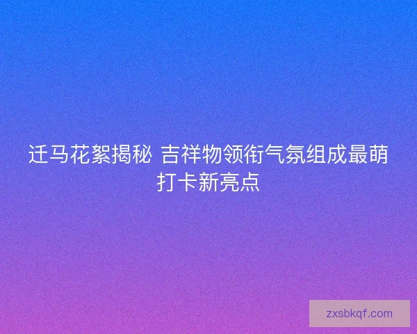 迁马花絮揭秘 吉祥物领衔气氛组成最萌打卡新亮点