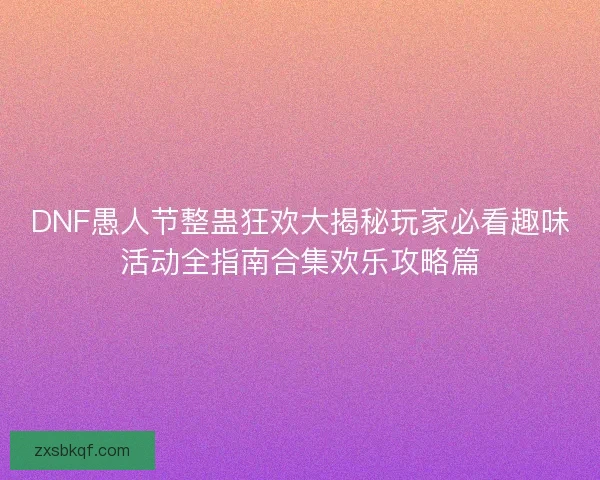 DNF愚人节整蛊狂欢大揭秘玩家必看趣味活动全指南合集欢乐攻略篇