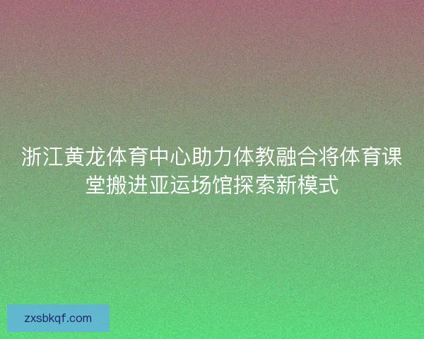 浙江黄龙体育中心助力体教融合将体育课堂搬进亚运场馆探索新模式