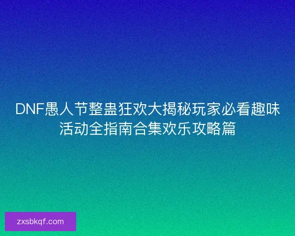 DNF愚人节整蛊狂欢大揭秘玩家必看趣味活动全指南合集欢乐攻略篇