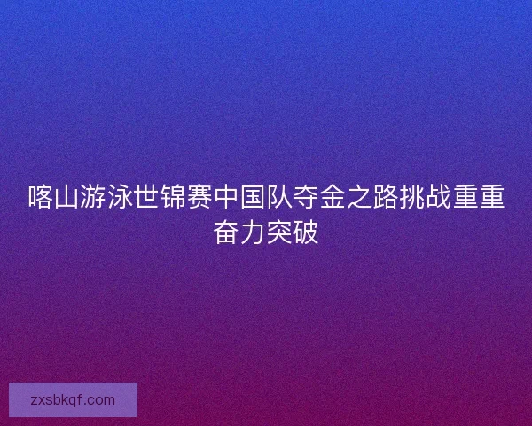 喀山游泳世锦赛中国队夺金之路挑战重重奋力突破 喀山游泳世锦赛中国队夺金之路挑战重重奋力突破