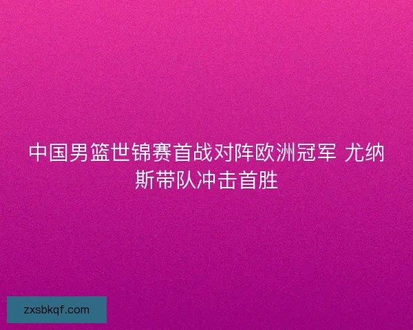 中国男篮世锦赛首战对阵欧洲冠军 尤纳斯带队冲击首胜