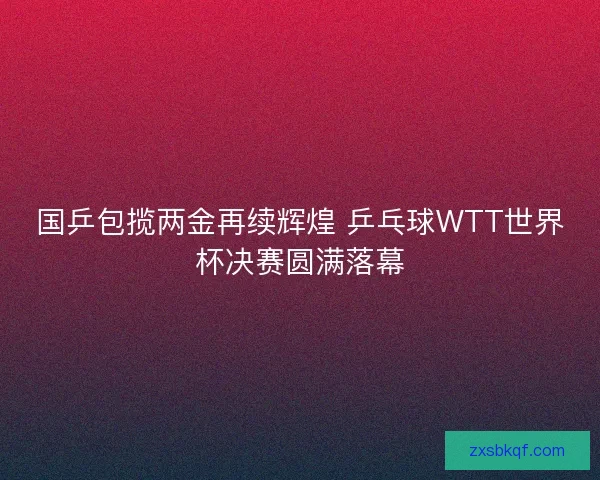 国乒包揽两金再续辉煌 乒乓球WTT世界杯决赛圆满落幕