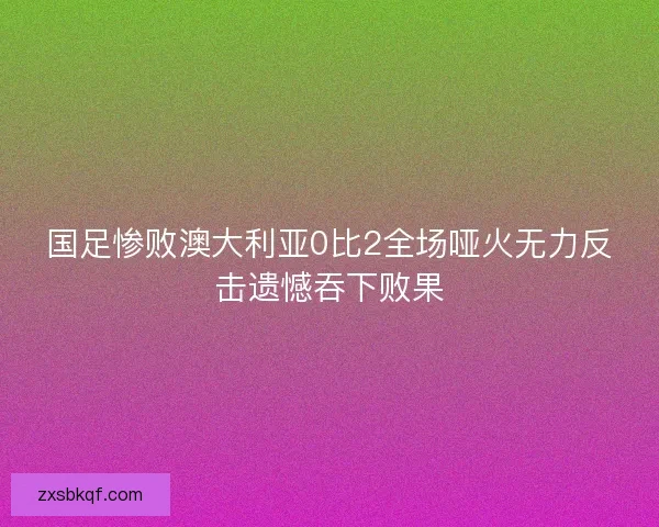 国足惨败澳大利亚0比2全场哑火无力反击遗憾吞下败果