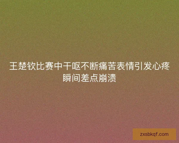 王楚钦比赛中干呕不断痛苦表情引发心疼瞬间差点崩溃